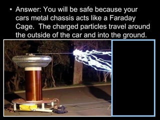 • Answer: You will be safe because your
cars metal chassis acts like a Faraday
Cage. The charged particles travel around
the outside of the car and into the ground.
 