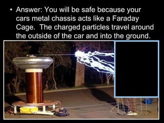 • Answer: You will be safe because your
cars metal chassis acts like a Faraday
Cage. The charged particles travel around
the outside of the car and into the ground.
 
