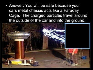 • Answer: You will be safe because your
cars metal chassis acts like a Faraday
Cage. The charged particles travel around
the outside of the car and into the ground.
 