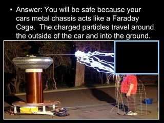 • Answer: You will be safe because your
cars metal chassis acts like a Faraday
Cage. The charged particles travel around
the outside of the car and into the ground.
 