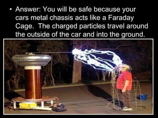 • Answer: You will be safe because your
cars metal chassis acts like a Faraday
Cage. The charged particles travel around
the outside of the car and into the ground.
 