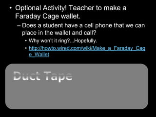 • Optional Activity! Teacher to make a
Faraday Cage wallet.
– Does a student have a cell phone that we can
place in the wallet and call?
• Why won’t it ring?...Hopefully.
• http://howto.wired.com/wiki/Make_a_Faraday_Cag
e_Wallet
 