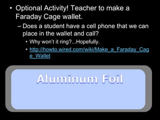 • Optional Activity! Teacher to make a
Faraday Cage wallet.
– Does a student have a cell phone that we can
place in the wallet and call?
• Why won’t it ring?...Hopefully.
• http://howto.wired.com/wiki/Make_a_Faraday_Cag
e_Wallet
 