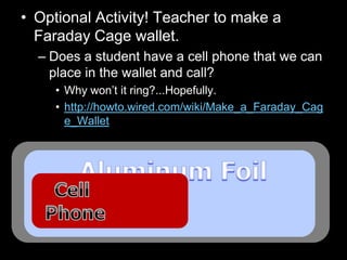 • Optional Activity! Teacher to make a
Faraday Cage wallet.
– Does a student have a cell phone that we can
place in the wallet and call?
• Why won’t it ring?...Hopefully.
• http://howto.wired.com/wiki/Make_a_Faraday_Cag
e_Wallet
 
