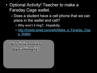 • Optional Activity! Teacher to make a
Faraday Cage wallet.
– Does a student have a cell phone that we can
place in the wallet and call?
• Why won’t it ring?...Hopefully.
• http://howto.wired.com/wiki/Make_a_Faraday_Cag
e_Wallet
 
