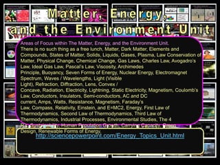 http://sciencepowerpoint.com/Energy_Topics_Unit.html
Areas of Focus within The Matter, Energy, and the Environment Unit.
There is no such thing as a free lunch, Matter, Dark Matter, Elements and
Compounds, States of Matter, Solids, Liquids, Gases, Plasma, Law Conservation of
Matter, Physical Change, Chemical Change, Gas Laws, Charles Law, Avogadro’s
Law, Ideal Gas Law, Pascal’s Law, Viscosity, Archimedes
Principle, Buoyancy, Seven Forms of Energy, Nuclear Energy, Electromagnet
Spectrum, Waves / Wavelengths, Light (Visible
Light), Refraction, Diffraction, Lens, Convex /
Concave, Radiation, Electricity, Lightning, Static Electricity, Magnetism, Coulomb’s
Law, Conductors, Insulators, Semi-conductors, AC and DC
current, Amps, Watts, Resistance, Magnetism, Faraday’s
Law, Compass, Relativity, Einstein, and E=MC2, Energy, First Law of
Thermodynamics, Second Law of Thermodynamics, Third Law of
Thermodynamics, Industrial Processes, Environmental Studies, The 4
R’s, Sustainability, Human Population Growth, Carrying Capacity, Green
Design, Renewable Forms of Energy.
 