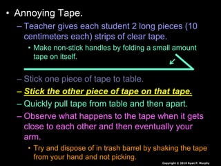 • Annoying Tape.
– Teacher gives each student 2 long pieces (10
centimeters each) strips of clear tape.
• Make non-stick handles by folding a small amount
tape on itself.
– Stick one piece of tape to table.
– Stick the other piece of tape on that tape.
– Quickly pull tape from table and then apart.
– Observe what happens to the tape when it gets
close to each other and then eventually your
arm.
• Try and dispose of in trash barrel by shaking the tape
from your hand and not picking.
Copyright © 2010 Ryan P. Murphy
 