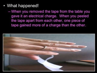 • What happened!
– When you removed the tape from the table you
gave it an electrical charge. When you peeled
the tape apart from each other, one piece of
tape gained more of a charge than the other.
 