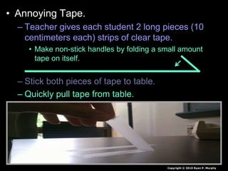 • Annoying Tape.
– Teacher gives each student 2 long pieces (10
centimeters each) strips of clear tape.
• Make non-stick handles by folding a small amount
tape on itself.
– Stick both pieces of tape to table.
– Quickly pull tape from table.
– Observe what happens to the tape when it gets
close to each other and then eventually your
arm.
• Try and dispose of in trash barrel by shaking the tape
from your hand and not picking.
Copyright © 2010 Ryan P. Murphy
 