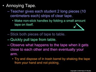 • Annoying Tape.
– Teacher gives each student 2 long pieces (10
centimeters each) strips of clear tape.
• Make non-stick handles by folding a small amount
tape on itself.
– Stick both pieces of tape to table.
– Quickly pull tape from table.
– Observe what happens to the tape when it gets
close to each other and then eventually your
arm.
• Try and dispose of in trash barrel by shaking the tape
from your hand and not picking.
Copyright © 2010 Ryan P. Murphy
 