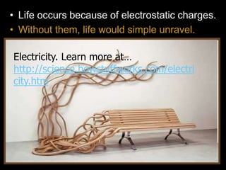 • Life occurs because of electrostatic charges.
• Without them, life would simple unravel.
Electricity. Learn more at…
http://science.howstuffworks.com/electri
city.htm
 