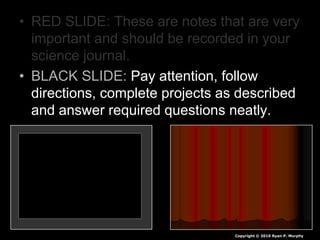 • RED SLIDE: These are notes that are very
important and should be recorded in your
science journal.
• BLACK SLIDE: Pay attention, follow
directions, complete projects as described
and answer required questions neatly.
Copyright © 2010 Ryan P. Murphy
 