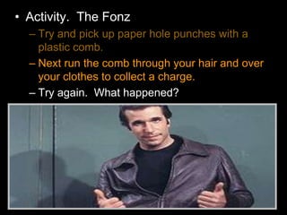 • Activity. The Fonz
– Try and pick up paper hole punches with a
plastic comb.
– Next run the comb through your hair and over
your clothes to collect a charge.
– Try again. What happened?
 