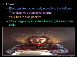 • Answer!
– Electrons from your body move into the balloon.
– This gives you a positive charge.
– Your hair is also positive.
– Like charges repel so hair tries to get away from
body.
Copyright © 2010 Ryan P. Murphy
 