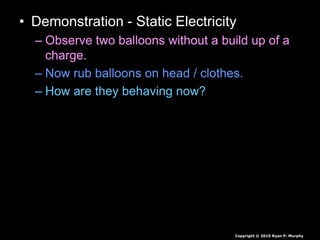 • Demonstration - Static Electricity
– Observe two balloons without a build up of a
charge.
– Now rub balloons on head / clothes.
– How are they behaving now?
Copyright © 2010 Ryan P. Murphy
 