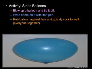 • Activity! Static Balloons
– Blow up a balloon and tie it off.
– Write name on it with soft pen.
– Rub balloon against hair and quickly stick to wall
(everyone together).
Copyright © 2010 Ryan P. Murphy
 