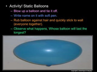 • Activity! Static Balloons
– Blow up a balloon and tie it off.
– Write name on it with soft pen.
– Rub balloon against hair and quickly stick to wall
(everyone together).
– Observe what happens, Whose balloon will last the
longest?
Copyright © 2010 Ryan P. Murphy
 