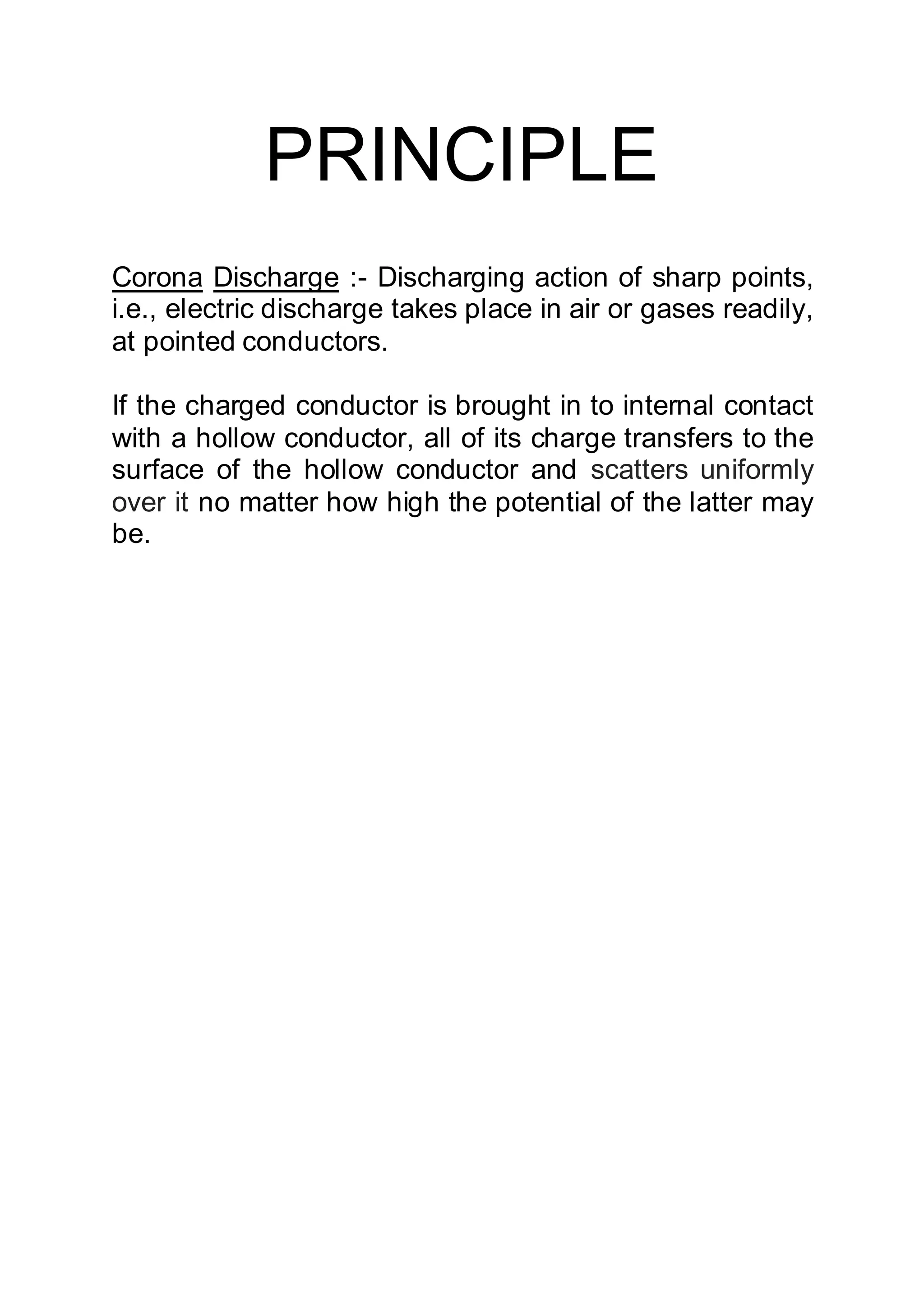 PRINCIPLE
Corona Discharge :- Discharging action of sharp points,
i.e., electric discharge takes place in air or gases readily,
at pointed conductors.
If the charged conductor is brought in to internal contact
with a hollow conductor, all of its charge transfers to the
surface of the hollow conductor and scatters uniformly
over it no matter how high the potential of the latter may
be.
 