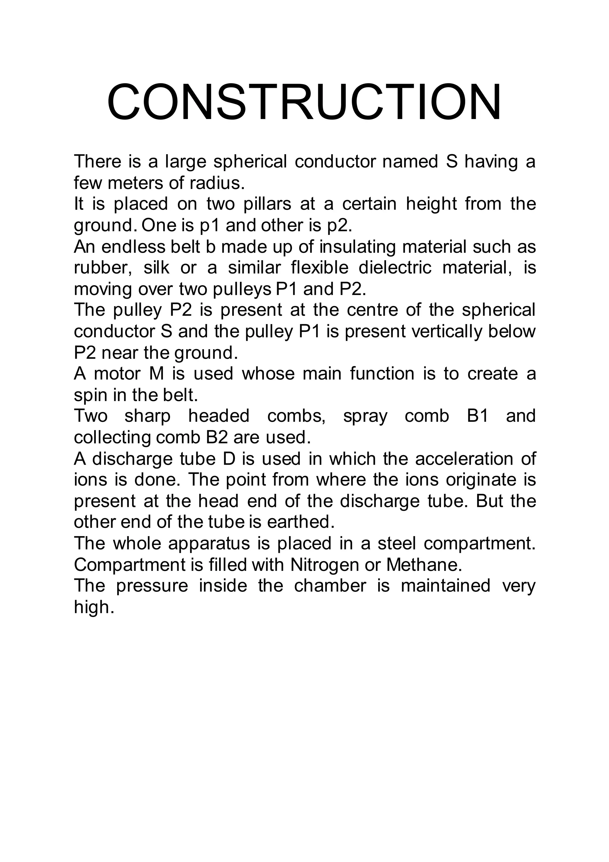 CONSTRUCTION
There is a large spherical conductor named S having a
few meters of radius.
It is placed on two pillars at a certain height from the
ground. One is p1 and other is p2.
An endless belt b made up of insulating material such as
rubber, silk or a similar flexible dielectric material, is
moving over two pulleys P1 and P2.
The pulley P2 is present at the centre of the spherical
conductor S and the pulley P1 is present vertically below
P2 near the ground.
A motor M is used whose main function is to create a
spin in the belt.
Two sharp headed combs, spray comb B1 and
collecting comb B2 are used.
A discharge tube D is used in which the acceleration of
ions is done. The point from where the ions originate is
present at the head end of the discharge tube. But the
other end of the tube is earthed.
The whole apparatus is placed in a steel compartment.
Compartment is filled with Nitrogen or Methane.
The pressure inside the chamber is maintained very
high.
 