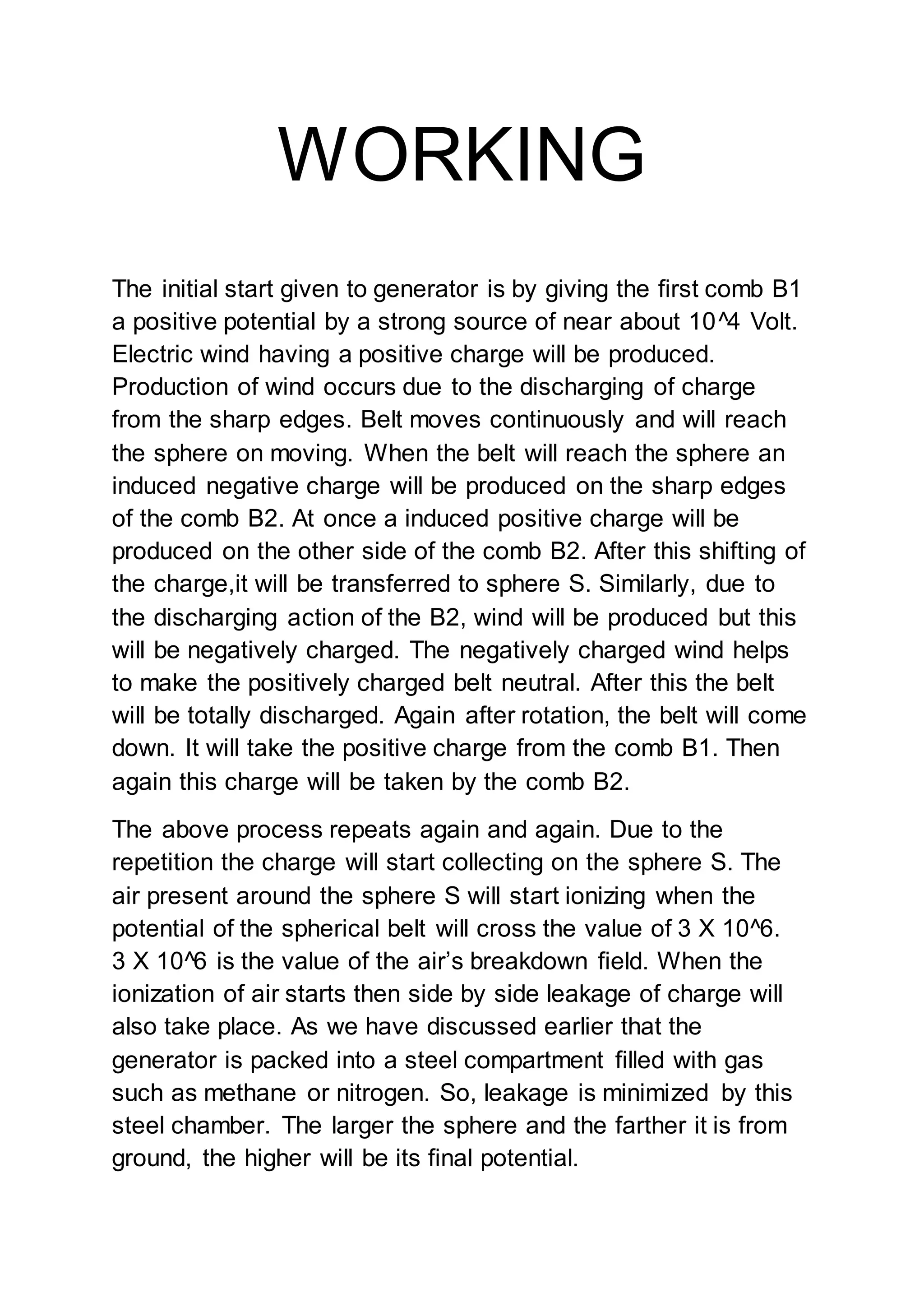 WORKING
The initial start given to generator is by giving the first comb B1
a positive potential by a strong source of near about 10^4 Volt.
Electric wind having a positive charge will be produced.
Production of wind occurs due to the discharging of charge
from the sharp edges. Belt moves continuously and will reach
the sphere on moving. When the belt will reach the sphere an
induced negative charge will be produced on the sharp edges
of the comb B2. At once a induced positive charge will be
produced on the other side of the comb B2. After this shifting of
the charge,it will be transferred to sphere S. Similarly, due to
the discharging action of the B2, wind will be produced but this
will be negatively charged. The negatively charged wind helps
to make the positively charged belt neutral. After this the belt
will be totally discharged. Again after rotation, the belt will come
down. It will take the positive charge from the comb B1. Then
again this charge will be taken by the comb B2.
The above process repeats again and again. Due to the
repetition the charge will start collecting on the sphere S. The
air present around the sphere S will start ionizing when the
potential of the spherical belt will cross the value of 3 X 10^6.
3 X 10^6 is the value of the air’s breakdown field. When the
ionization of air starts then side by side leakage of charge will
also take place. As we have discussed earlier that the
generator is packed into a steel compartment filled with gas
such as methane or nitrogen. So, leakage is minimized by this
steel chamber. The larger the sphere and the farther it is from
ground, the higher will be its final potential.
 