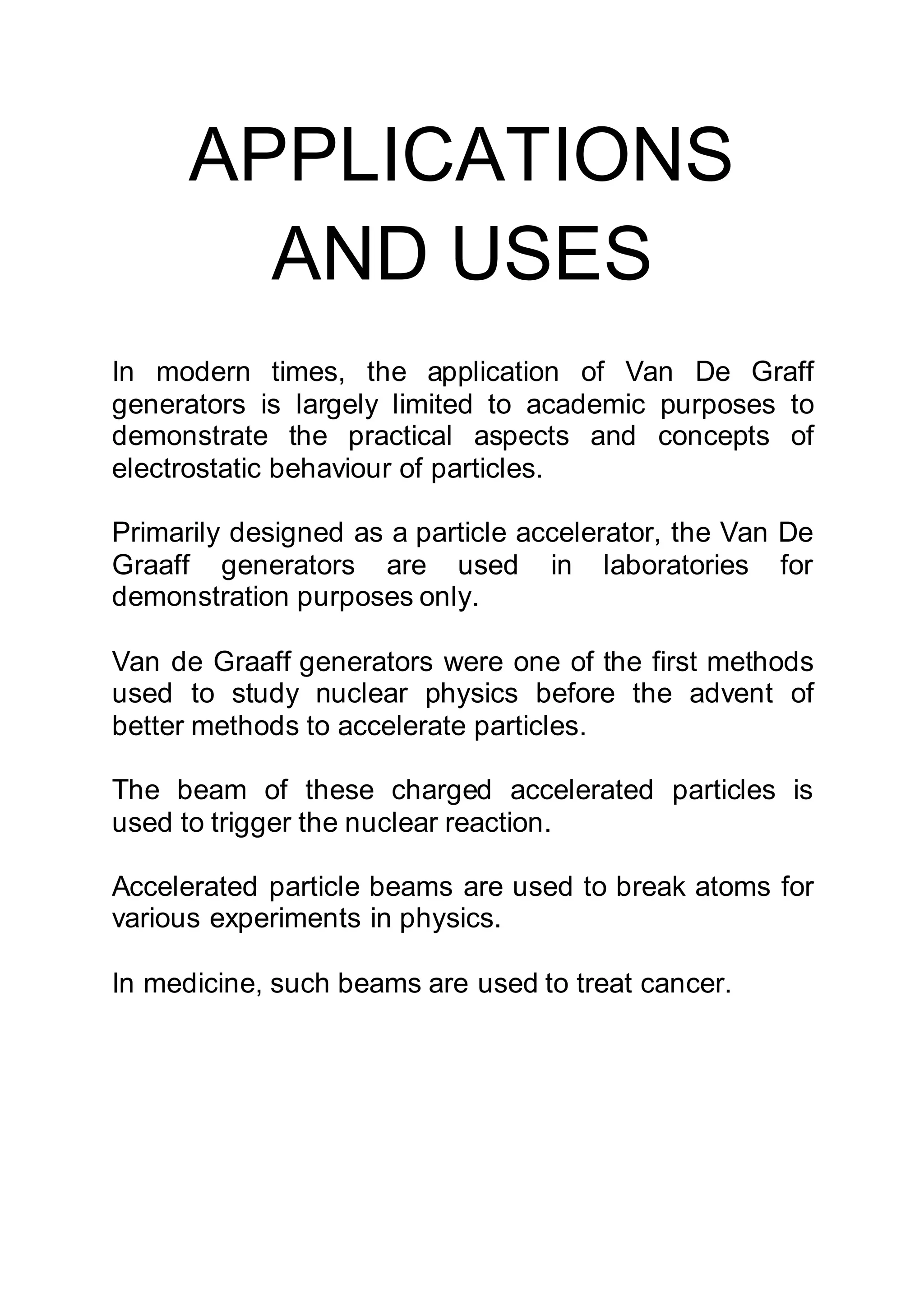 APPLICATIONS
AND USES
In modern times, the application of Van De Graff
generators is largely limited to academic purposes to
demonstrate the practical aspects and concepts of
electrostatic behaviour of particles.
Primarily designed as a particle accelerator, the Van De
Graaff generators are used in laboratories for
demonstration purposes only.
Van de Graaff generators were one of the first methods
used to study nuclear physics before the advent of
better methods to accelerate particles.
The beam of these charged accelerated particles is
used to trigger the nuclear reaction.
Accelerated particle beams are used to break atoms for
various experiments in physics.
In medicine, such beams are used to treat cancer.
 