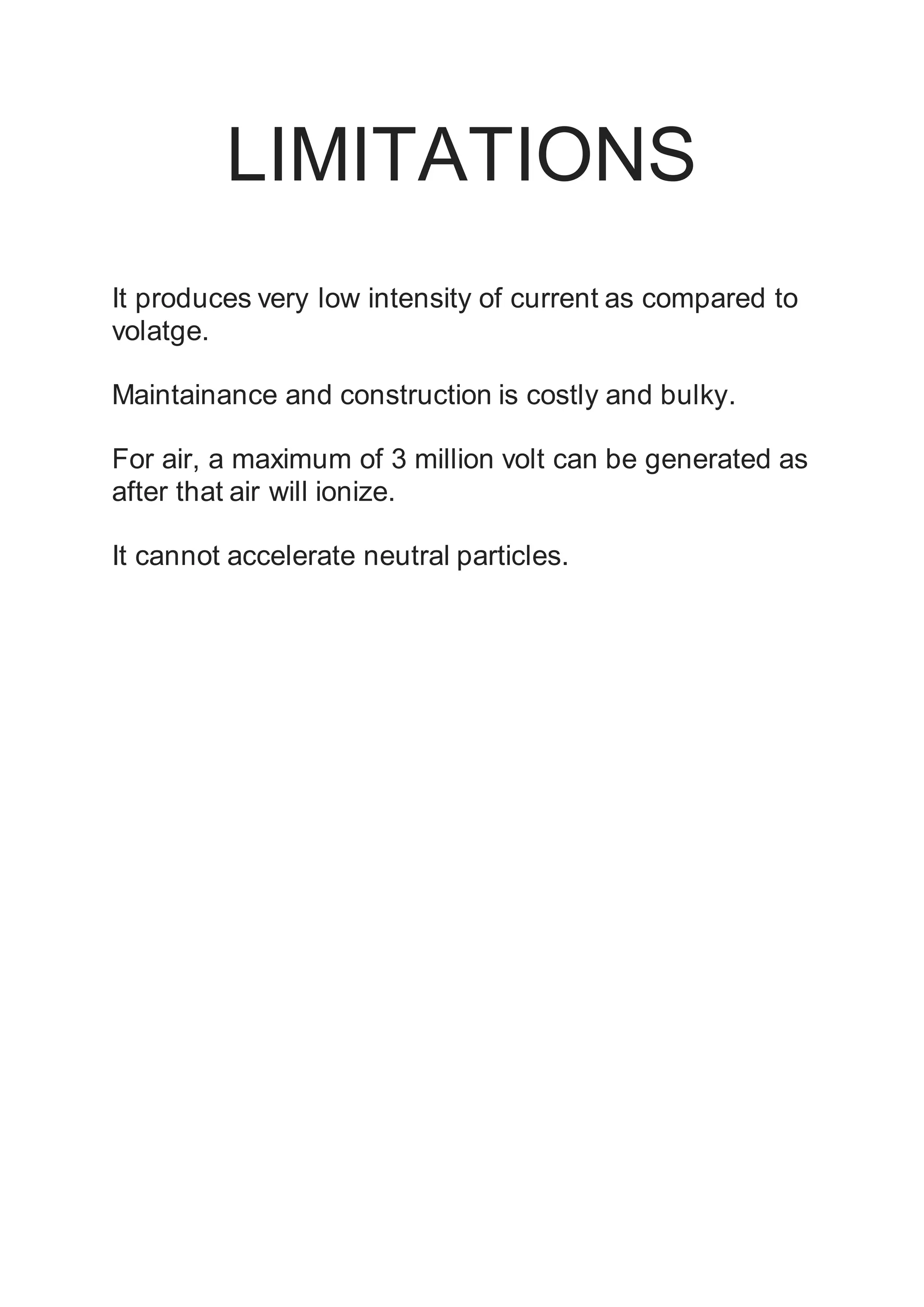 LIMITATIONS
It produces very low intensity of current as compared to
volatge.
Maintainance and construction is costly and bulky.
For air, a maximum of 3 million volt can be generated as
after that air will ionize.
It cannot accelerate neutral particles.
 
