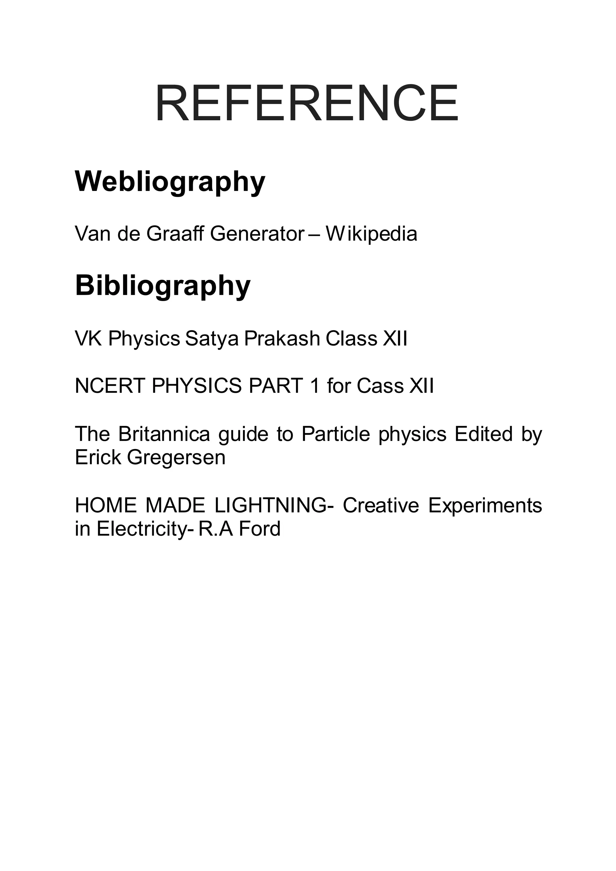 REFERENCE
Webliography
Van de Graaff Generator – Wikipedia
Bibliography
VK Physics Satya Prakash Class XII
NCERT PHYSICS PART 1 for Cass XII
The Britannica guide to Particle physics Edited by
Erick Gregersen
HOME MADE LIGHTNING- Creative Experiments
in Electricity- R.A Ford
 