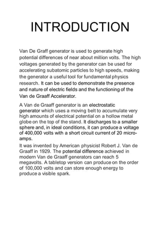 INTRODUCTION
Van De Graff generator is used to generate high
potential differences of near about million volts. The high
voltages generated by the generator can be used for
accelerating subatomic particles to high speeds, making
the generator a useful tool for fundamental physics
research. It can be used to demonstrate the presence
and nature of electric fields and the functioning of the
Van de Graaff Accelerator.
A Van de Graaff generator is an electrostatic
generator which uses a moving belt to accumulate very
high amounts of electrical potential on a hollow metal
globe on the top of the stand. It discharges to a smaller
sphere and, in ideal conditions, it can produce a voltage
of 400,000 volts with a short circuit current of 20 micro-
amps.
It was invented by American physicist Robert J. Van de
Graaff in 1929. The potential difference achieved in
modern Van de Graaff generators can reach 5
megavolts. A tabletop version can produce on the order
of 100,000 volts and can store enough energy to
produce a visible spark.
 