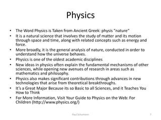Physics
• The Word Physics is Taken from Ancient Greek: physis "nature“
• It is a natural science that involves the study of matter and its motion
  through space and time, along with related concepts such as energy and
  force.
• More broadly, it is the general analysis of nature, conducted in order to
  understand how the universe behaves.
• Physics is one of the oldest academic disciplines
• New ideas in physics often explain the fundamental mechanisms of other
  sciences, while opening new avenues of research in areas such as
  mathematics and philosophy.
• Physics also makes significant contributions through advances in new
  technologies that arise from theoretical breakthroughs.
• It’s a Great Major Because its so Basic to all Sciences, and it Teaches You
  How to Think
• For More Information, Visit Your Guide to Physics on the Web: For
  Children (http://www.physics.org/)

                                  Paul Schumann                                 7
 