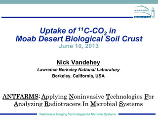 Radiotracer Imaging Technologies for Microbial Systems
Uptake of 11C-CO2 in
Moab Desert Biological Soil Crust
June 10, 2013
Nick Vandehey
Lawrence Berkeley National Laboratory
Berkeley, California, USA
ANTFARMS: Applying Noninvasive Technologies For
Analyzing Radiotracers In Microbial Systems
 