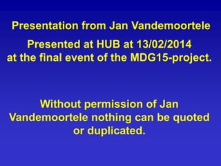 Presentation from Jan Vandemoortele
Presented at HUB at 13/02/2014
at the final event of the MDG15-project.
Without permission of Jan
Vandemoortele nothing can be quoted
or duplicated.
 