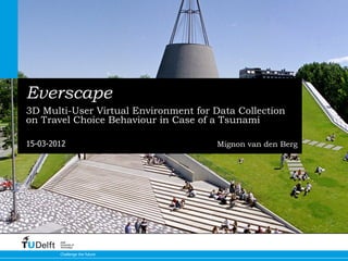 Everscape
3D Multi-User Virtual Environment for Data Collection
on Travel Choice Behaviour in Case of a Tsunami

15-03-2012                             Mignon van den Berg




        Delft
        University of
        Technology


        Challenge the future
 
