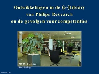 Ontwikkelingen in de (e-)Library van Philips Research en de gevolgen voor competenties BVD  - VVBAD - Studiedag B.van de Pas 