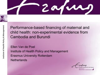 Performance-based financing of maternal and
child health: non-experimental evidence from
Cambodia and Burundi
Ellen Van de Poel
Institute of Health Policy and Management
Erasmus University Rotterdam
Netherlands
 