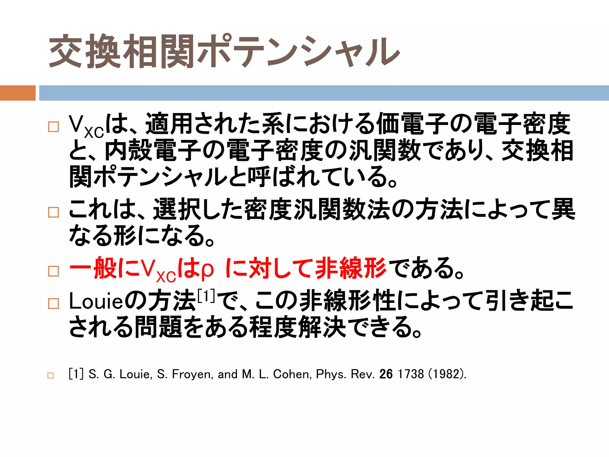 交換相関ポテンシャル
 VXCは、適用された系における価電子の電子密度
と、内殻電子の電子密度の汎関数であり、交換相
関ポテンシャルと呼ばれている。
 これは、選択した密度汎関数法の方法によって異
なる形になる。
 一般にVXCはρに対して非線形である。
 Louieの方法[1]で、この非線形性によって引き起こ
される問題をある程度解決できる。
 [1] S. G. Louie, S. Froyen, and M. L. Cohen, Phys. Rev. 26 1738 (1982).
 
