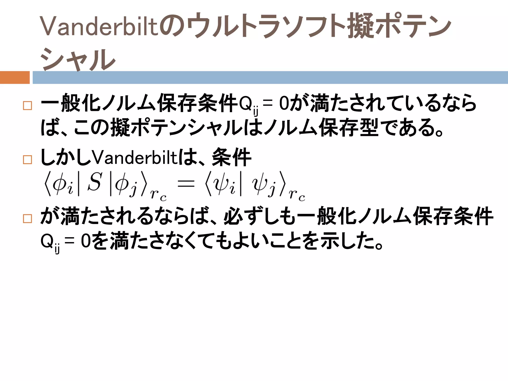 Vanderbiltのウルトラソフト擬ポテン
シャル
 一般化ノルム保存条件Qij = 0が満たされているなら
ば、この擬ポテンシャルはノルム保存型である。
 しかしVanderbiltは、条件
 が満たされるならば、必ずしも一般化ノルム保存条件
Qij = 0を満たさなくてもよいことを示した。
 