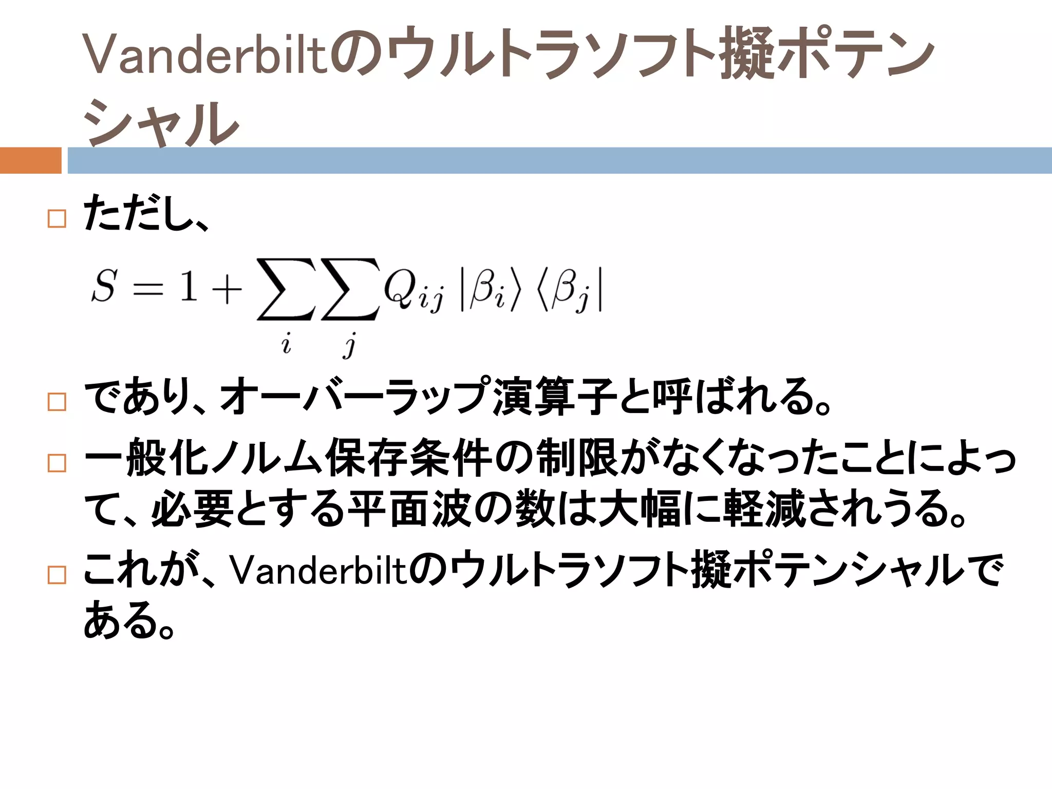 Vanderbiltのウルトラソフト擬ポテン
シャル
 ただし、
 であり、オーバーラップ演算子と呼ばれる。
 一般化ノルム保存条件の制限がなくなったことによっ
て、必要とする平面波の数は大幅に軽減されうる。
 これが、Vanderbiltのウルトラソフト擬ポテンシャルで
ある。
 