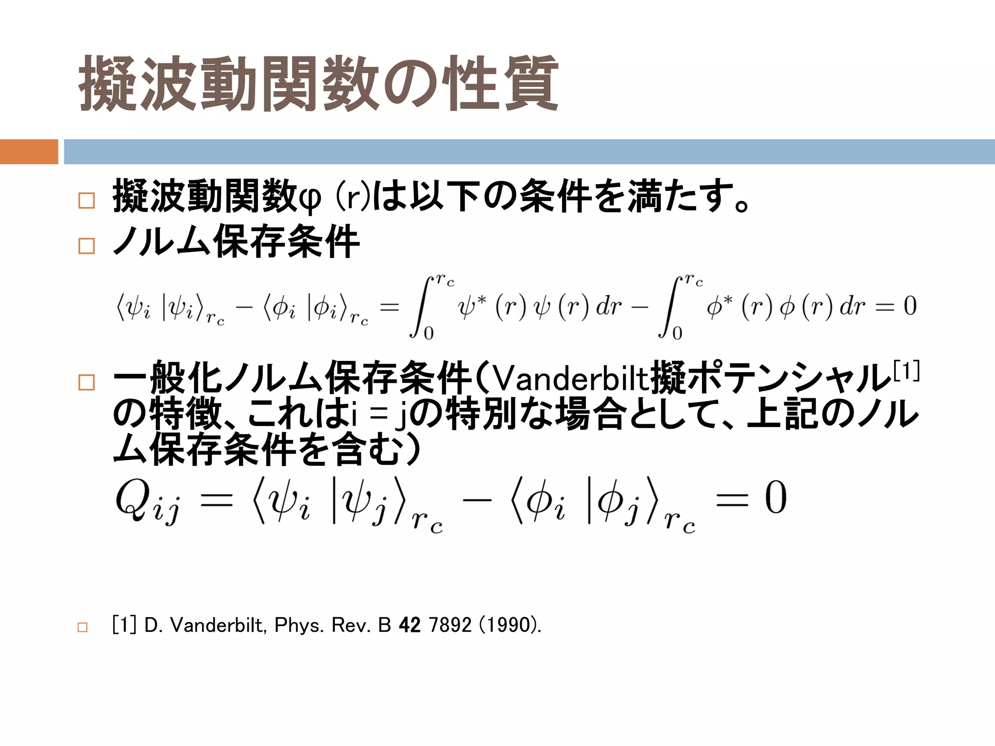 擬波動関数の性質
 擬波動関数φ(r)は以下の条件を満たす。
 ノルム保存条件
 一般化ノルム保存条件（Vanderbilt擬ポテンシャル[1]
の特徴、これはi = jの特別な場合として、上記のノル
ム保存条件を含む）
 [1] D. Vanderbilt, Phys. Rev. B 42 7892 (1990).
 