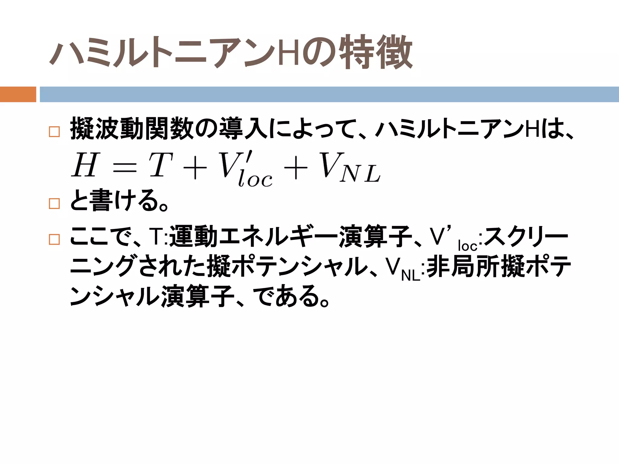 ハミルトニアンHの特徴
 擬波動関数の導入によって、ハミルトニアンHは、
 と書ける。
 ここで、T:運動エネルギー演算子、V’loc:スクリーニ
ングされた擬ポテンシャル、VNL:非局所擬ポテン
シャル演算子、である。
 