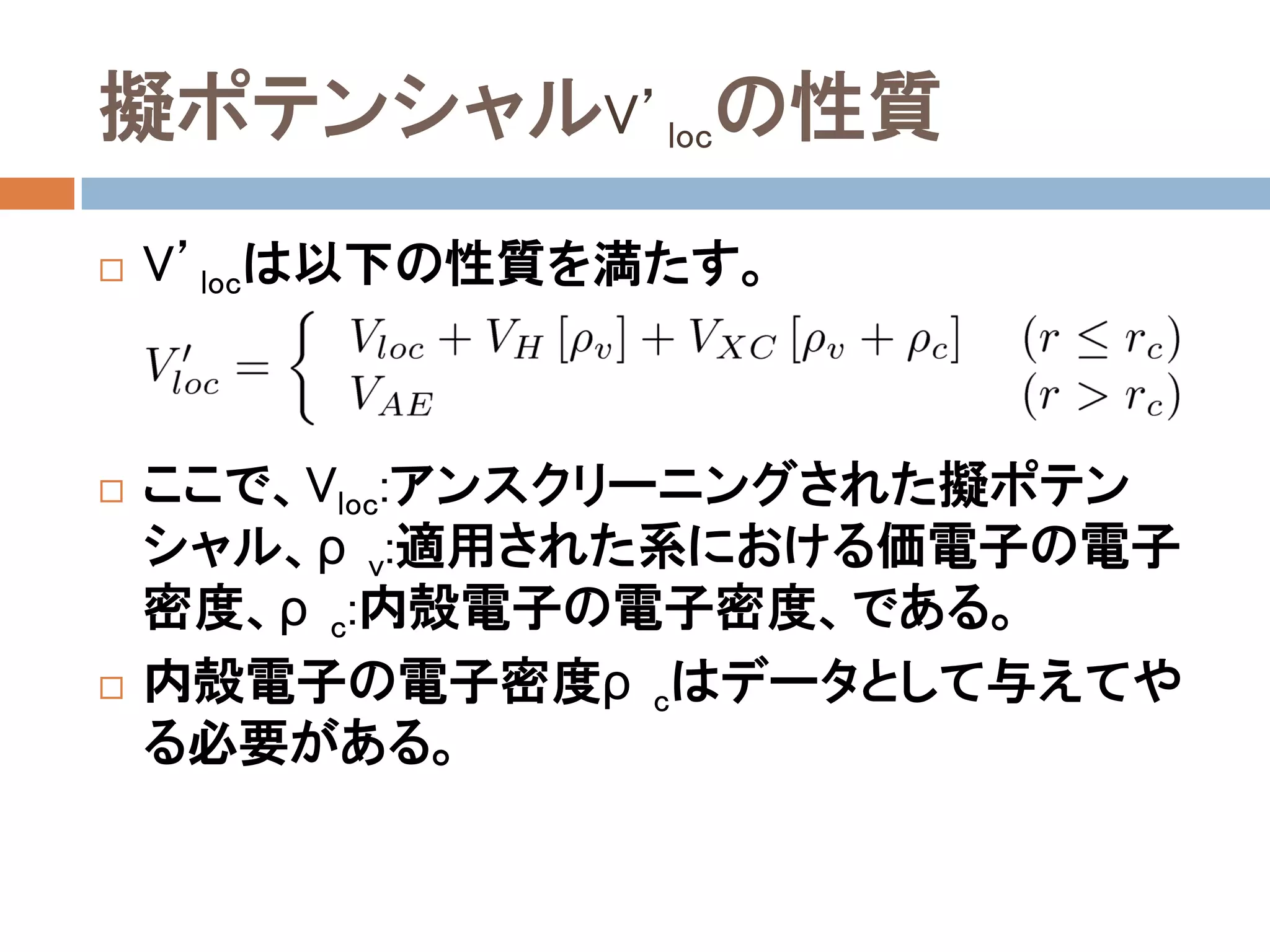 擬ポテンシャルV’locの性質
 V’locは以下の性質を満たす。
 ここで、Vloc:アンスクリーニングされた擬ポテン
シャル、ρv:適用された系における価電子の電子
密度、ρc:内殻電子の電子密度、である。
 内殻電子の電子密度ρcはデータとして与えてやる
必要がある。
 