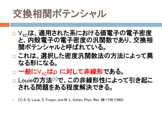 交換相関ポテンシャル
 VXCは、適用された系における価電子の電子密度
と、内殻電子の電子密度の汎関数であり、交換相
関ポテンシャルと呼ばれている。
 これは、選択した密度汎関数法の方法によって異
なる形になる。
 一般にVXCはρに対して非線形である。
 Louieの方法[1]で、この非線形性によって引き起こ
される問題をある程度解決できる。
 [1] S. G. Louie, S. Froyen, and M. L. Cohen, Phys. Rev. 26 1738 (1982).
 