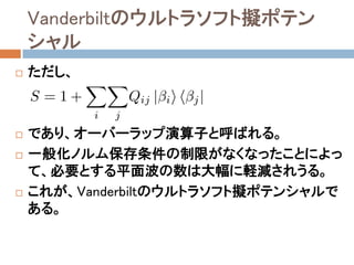Vanderbiltのウルトラソフト擬ポテン
シャル
 ただし、
 であり、オーバーラップ演算子と呼ばれる。
 一般化ノルム保存条件の制限がなくなったことによっ
て、必要とする平面波の数は大幅に軽減されうる。
 これが、Vanderbiltのウルトラソフト擬ポテンシャルで
ある。
 