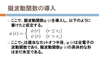擬波動関数の導入
 ここで、擬波動関数φ(r)を導入し、以下のように書
けたと仮定する。
 ここでrcは適当なカットオフ半径、ψ(r)は全電子の
波動関数であり、擬波動関数φ(r)の具体的な形は
まだ未定である。
 