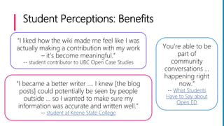 Student Perceptions: Benefits
You’re able to be
part of
community
conversations …
happening right
now.”
-- What Students
Have to Say about
Open ED
“I became a better writer .... I knew [the blog
posts] could potentially be seen by people
outside … so I wanted to make sure my
information was accurate and written well.”
-- student at Keene State College
“I liked how the wiki made me feel like I was
actually making a contribution with my work
– it’s become meaningful.”
-- student contributor to UBC Open Case Studies
 