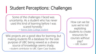 Student Perceptions: Challenges
Wiki projects are a good idea for learning, but
making students fill a database for the sole
purpose of UBC being viewed as a diverse
source of knowledge seems shady.
--student contributor to UBC Open Case Studies
Some of the challenges I faced was
uncertainty. As a student who has never
used this kind of learning before I was
scared honestly.”
-- Keene State College student
How can we be
sure we’re not
exploiting
students to create
resources for
courses without
pay?
-- UBC student
 