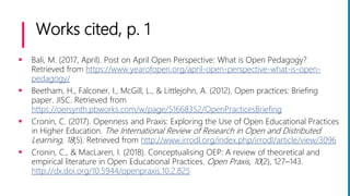 Works cited, p. 1
 Bali, M. (2017, April). Post on April Open Perspective: What is Open Pedagogy?
Retrieved from https://www.yearofopen.org/april-open-perspective-what-is-open-
pedagogy/
 Beetham, H., Falconer, I., McGill, L., & Littlejohn, A. (2012). Open practices: Briefing
paper. JISC. Retrieved from
https://oersynth.pbworks.com/w/page/51668352/OpenPracticesBriefing
 Cronin, C. (2017). Openness and Praxis: Exploring the Use of Open Educational Practices
in Higher Education. The International Review of Research in Open and Distributed
Learning, 18(5). Retrieved from http://www.irrodl.org/index.php/irrodl/article/view/3096
 Cronin, C., & MacLaren, I. (2018). Conceptualising OEP: A review of theoretical and
empirical literature in Open Educational Practices. Open Praxis, 10(2), 127–143.
http://dx.doi.org/10.5944/openpraxis.10.2.825
 