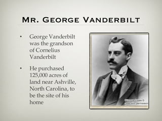 Mr. George Vanderbilt George Vanderbilt was the grandson of Cornelius Vanderbilt He purchased 125,000 acres of land near Ashville, North Carolina, to be the site of his home 