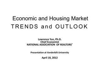 Economic and Housing Market
TRENDS and OUTLOOK

            Lawrence Yun, Ph.D.
               Chief Economist
     NATIONAL ASSOCIATION OF REALTORS®

       Presentation at Vanderbilt University

                 April 18, 2012
 