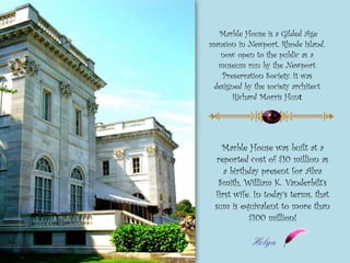 Marble House was built at a
reported cost of $10 million as
a birthday present for Alva
Smith, William K. Vanderbilt’s
first wife. In today’s terms, that
sum is equivalent to more than
$100 million!
Marble House is a Gilded Age
mansion in Newport, Rhode Island,
now open to the public as a
museum run by the Newport
Preservation Society. It was
designed by the society architect
Richard Morris Hunt