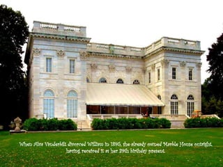 When Alva Vanderbilt divorced William in 1895, she already owned Marble House outright,
having received it as her 39th birthday present.